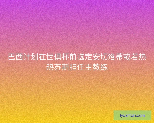 巴西计划在世俱杯前选定安切洛蒂或若热热苏斯担任主教练