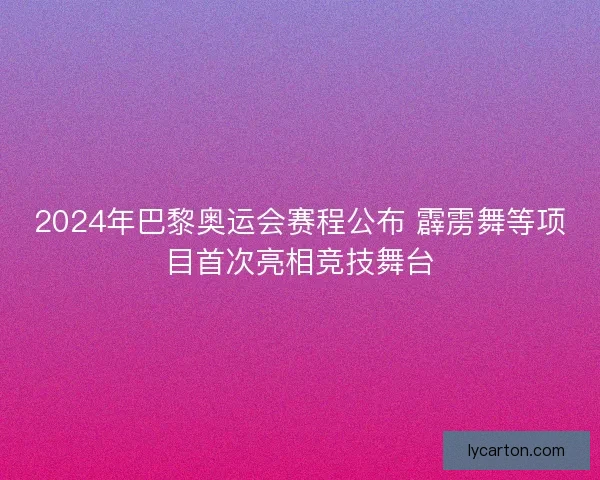2024年巴黎奥运会赛程公布 霹雳舞等项目首次亮相竞技舞台