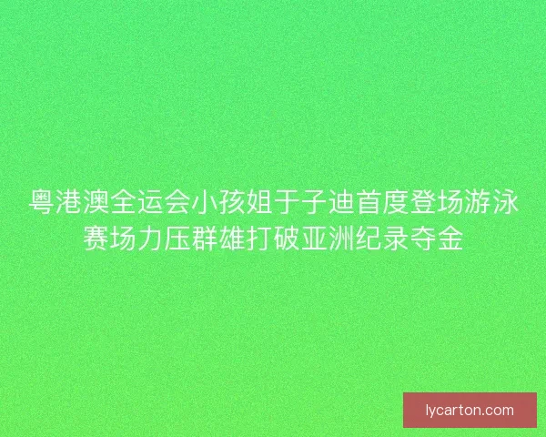 粤港澳全运会小孩姐于子迪首度登场游泳赛场力压群雄打破亚洲纪录夺金