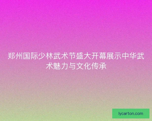 郑州国际少林武术节盛大开幕展示中华武术魅力与文化传承